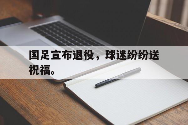 爱游戏平台-国足宣布退役，球迷纷纷送祝福。