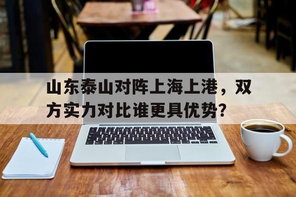 爱游戏平台-山东泰山对阵上海上港，双方实力对比谁更具优势？