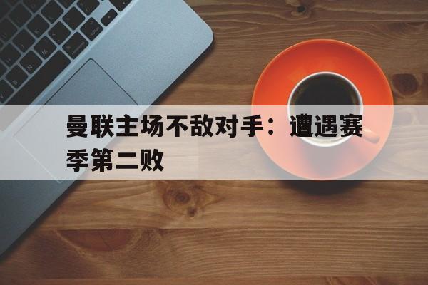 爱游戏平台-曼联主场不敌对手：遭遇赛季第二败